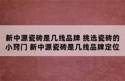 新中源瓷砖是几线品牌 挑选瓷砖的小窍门 新中源瓷砖是几线品牌定位